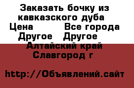 Заказать бочку из кавказского дуба › Цена ­ 100 - Все города Другое » Другое   . Алтайский край,Славгород г.